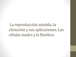 La reproducción asistida, la
clonación y sus aplicaciones. Las
células madre y la Bioética.
 