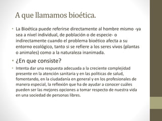 A que llamamos bioética.
• La Bioética puede referirse directamente al hombre mismo -ya
sea a nivel individual, de población o de especie- o
indirectamente cuando el problema bioético afecta a su
entorno ecológico, tanto si se refiere a los seres vivos (plantas
o animales) como a la naturaleza inanimada.
• ¿En que consiste?
• Intenta dar una respuesta adecuada a la creciente complejidad
presente en la atención sanitaria y en las políticas de salud,
fomentando, en la ciudadanía en general y en los profesionales de
manera especial, la reflexión que ha de ayudar a conocer cuáles
pueden ser las mejores opciones a tomar respecto de nuestra vida
en una sociedad de personas libres.
 