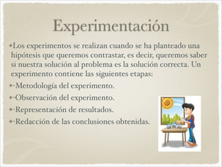 Experimentación 
Los experimentos se realizan cuando se ha planteado una 
hipótesis que queremos contrastar, es decir, queremos saber 
si nuestra solución al problema es la solución correcta. Un 
experimento contiene las siguientes etapas:! 
-Metodología del experimento.! 
-Observación del experimento.! 
-Representación de resultados.! 
-Redacción de las conclusiones obtenidas. 
 