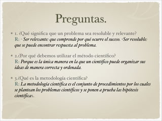 Preguntas. 
1. ¿Qué significa que un problema sea resoluble y relevante? 
R: - Ser relevante: que comprende por qué ocurre el suceso. -Ser resoluble: 
que se puede encontrar respuesta al problema.! 
2.¿Por qué debemos utilizar el método científico? 
R: Porque es la única manera en la que un científico puede organizar sus 
ideas de manera correcta y ordenada." 
3.¿Qué es la metodología científica? 
R: La metodología científica es el conjunto de procedimientos por los cuales 
se plantean los problemas científicos y se ponen a prueba las hipótesis 
científicas. 
 