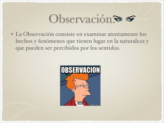 Observación. 
La Observación consiste en examinar atentamente los 
hechos y fenómenos que tienen lugar en la naturaleza y 
que pueden ser percibidos por los sentidos. 
 