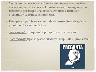 Como consecuencia de la observación, se empieza a originar 
nuevas preguntas a cerca del funcionamiento u origen de un 
fenómeno por lo que una persona empieza a formular 
preguntas y se plantea el problema. ! 
Para que un problema sea tratado de forma cientifica, debe 
presentar dos características: ! 
- Ser relevante.(comprender por qué ocurre el suceso)! 
-Ser resoluble. (que se puede encontrar respuesta al problema.) 
 