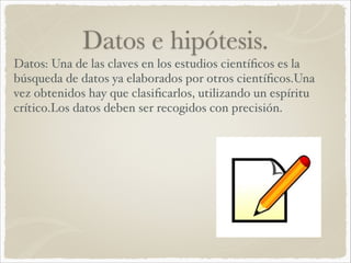 Datos e hipótesis. 
Datos: Una de las claves en los estudios científicos es la 
búsqueda de datos ya elaborados por otros científicos.Una 
vez obtenidos hay que clasificarlos, utilizando un espíritu 
crítico.Los datos deben ser recogidos con precisión.! 
 