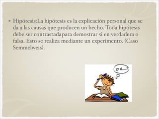 Hipótesis:La hipótesis es la explicación personal que se 
da a las causas que producen un hecho. Toda hipótesis 
debe ser contrastada para demostrar si en verdadera o 
falsa. Esto se realiza mediante un experimento. (Caso 
Semmelweis).! 
 