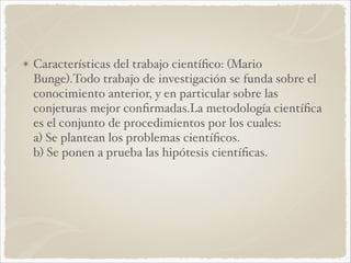 Características del trabajo científico: (Mario 
Bunge).Todo trabajo de investigación se funda sobre el 
conocimiento anterior, y en particular sobre las 
conjeturas mejor confirmadas.La metodología científica 
es el conjunto de procedimientos por los cuales: 
a) Se plantean los problemas científicos. 
b) Se ponen a prueba las hipótesis científicas. 
 