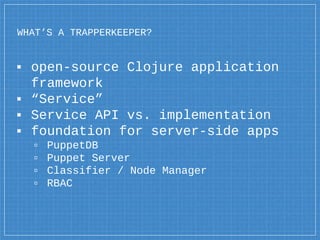 WHAT’S A TRAPPERKEEPER?
▪ open-source Clojure application
framework
▪ “Service”
▪ Service API vs. implementation
▪ foundation for server-side apps
▫ PuppetDB
▫ Puppet Server
▫ Classifier / Node Manager
▫ RBAC