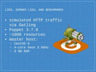 LIES, DAMNED LIES, AND BENCHMARKS
▪ simulated HTTP traffic
via Gatling
▪ Puppet 3.7.0
▪ ~1000 resources
▪ master host:
▫ CentOS 6
▫ 4-core Xeon 3.6GHz
▫ 8 GB RAM