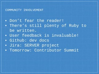COMMUNITY INVOLVEMENT
▪ Don’t fear the reader!
▪ There’s still plenty of Ruby to
be written.
▪ User feedback is invaluable!
▪ Github: dev docs
▪ Jira: SERVER project
▪ Tomorrow: Contributor Summit