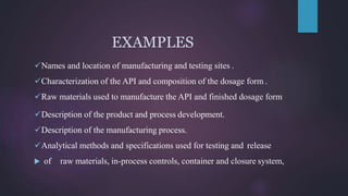 EXAMPLES
Names and location of manufacturing and testing sites .
Characterization of the API and composition of the dosage form .
Raw materials used to manufacture the API and finished dosage form
Description of the product and process development.
Description of the manufacturing process.
Analytical methods and specifications used for testing and release
 of raw materials, in-process controls, container and closure system,
 