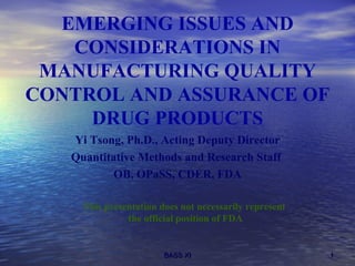 EMERGING ISSUES AND CONSIDERATIONS IN MANUFACTURING QUALITY CONTROL AND ASSURANCE OF DRUG PRODUCTS ,[object Object],[object Object],[object Object],This presentation does not necessarily represent  the official position of FDA 