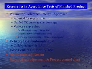 Parametric Tolerance Interval Approach Adjusted for sequential tests Unified OC curve against coverage Various sample sizes Small sample – acceptance test Large sample – compliance study Very large sample size – process monitoring Delivery Dose uniformity Test Collaborating with IPAC Dose Content Uniformity Test Multivariate adjustment Repeated test adjustment & Process control chart Researches in Acceptance Tests of Finished Product 