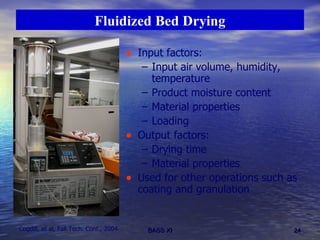 Fluidized Bed Drying Input factors: Input air volume, humidity, temperature Product moisture content Material properties Loading Output factors: Drying time Material properties Used for other operations such as coating and granulation Cogdill, et al, Fall Tech. Conf., 2004 
