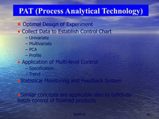 Optimal Design of Experiment Collect Data to Establish Control Chart Univariate Multivariate  PCA Profile Application of Multi-level Control Specification Trend Statistical Monitoring and Feedback System Similar concepts are applicable also to batch-to-batch control of finished products PAT (Process Analytical Technology) 