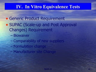 Generic Product Requirement SUPAC (Scale-up and Post Approval Changes) Requirement Biowaiver Comparability of new suppliers Formulation change Manufacturer site Change IV.  In Vitro Equivalence Tests 