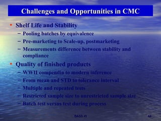 Challenges and Opportunities in CMC Shelf Life and Stability Pooling batches by equivalence Pre-marketing to Scale-up, postmarketing Measurements difference between stability and compliance Quality of finished products WWII compendia to modern inference From mean and STD to tolerance interval Multiple and repeated tests Restricted sample size to unrestricted sample size Batch test versus test during process  