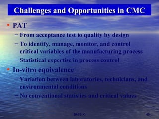 PAT From acceptance test to quality by design To identify, manage, monitor, and control critical variables of the manufacturing process   Statistical expertise in process control In-vitro equivalence  Variation between laboratories, technicians, and environmental conditions No conventional statistics and critical values Challenges and Opportunities in CMC 