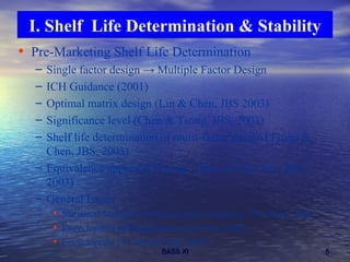 Pre-Marketing Shelf Life Determination Single factor design  -> Multiple Factor Design ICH Guidance (2001) Optimal matrix design (Lin & Chen, JBS 2003) Significance level (Chen & Tsong, JBS, 2003) Shelf life determination of multi-factor design (Tsong & Chen, JBS, 2003) Equivalence approach (Tsong, Chen, Lin & Chen, JBS, 2003) General Issues  Statistical Methods in Pharmaceutical Industry, 3 rd  edition, 2004; Encyclopedia of Biopharmaceutical Stat. 2004;  Encyclopedia of Clinical trials, 2005) I. Shelf  Life Determination & Stability 