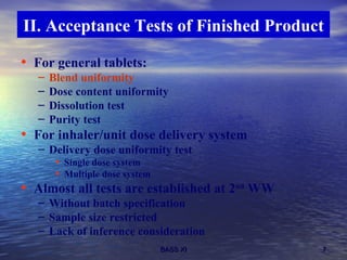 II. Acceptance Tests of Finished Product For general tablets: Blend uniformity Dose content uniformity Dissolution test Purity test For inhaler/unit dose delivery system Delivery dose uniformity test Single dose system Multiple dose system Almost all tests are established at 2 nd  WW Without batch specification Sample size restricted  Lack of inference consideration 