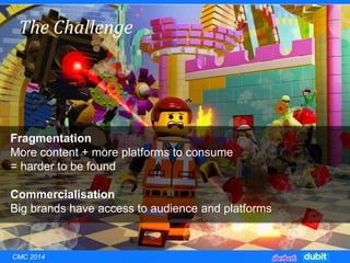 The Challenge
Fragmentation
More content + more platforms to consume
= harder to be found
Commercialisation
Big brands have access to audience and platforms
CMC 2014
 