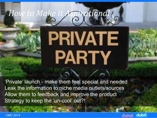EXCLUSIVITY:How to Make it Aspirational
‘Private’ launch - make them feel special and needed
Leak the information to niche media outlets/sources
Allow them to feedback and improve the product
Strategy to keep the ‘un-cool’ out?!
CMC 2014
 