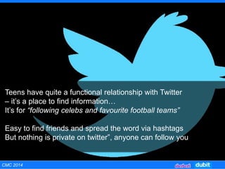 Teens have quite a functional relationship with Twitter
– it’s a place to find information…
It’s for “following celebs and favourite football teams”
Easy to find friends and spread the word via hashtags
But nothing is private on twitter”, anyone can follow you
CMC 2014
 