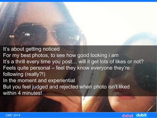It’s about getting noticed
For my best photos, to see how good looking i am
It’s a thrill every time you post… will it get lots of likes or not?
Feels quite personal – feel they know everyone they’re
following (really?!)
In the moment and experiential
But you feel judged and rejected when photo isn’t liked
within 4 minutes!
CMC 2014
 