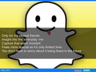 Only for my closest friends
Insight into the ‘everyday’ me
Capture that exact moment
Feels more special as it’s only limited time
You don’t have to worry about it being there in the future
CMC 2014
 
