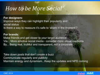 For designers:
Improve ways they can highlight their popularity and
social status
Is there a way to reassure it’s safe to ‘share in the moment’?
For brands:
Make friends and get closer to your target audience
Via... More emotive social media - consider more visual mediums
By... Being real, truthful and transparent; not a corporate
Take down posts that don’t create a buzz
Communicate regularly and publicly
Maintain energy and dynamism...Keep the updates and NPD coming
How to be More Social
CMC 2014
 