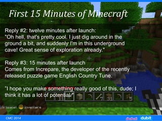 Reply #2: twelve minutes after launch:
"Oh hell, that's pretty cool. I just dig around in the
ground a bit, and suddenly I'm in this underground
cave! Great sense of exploration already."
Reply #3: 15 minutes after launch
Comes from Increpare, the developer of the recently
released puzzle game English Country Tune.
”I hope you make something really good of this, dude; I
think it has a lot of potential."
First 15 Minutes of Minecraft
CMC 2014
 