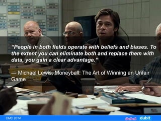 CMC 2014
“People in both fields operate with beliefs and biases. To
the extent you can eliminate both and replace them with
data, you gain a clear advantage.”
― Michael Lewis, Moneyball: The Art of Winning an Unfair
Game
 