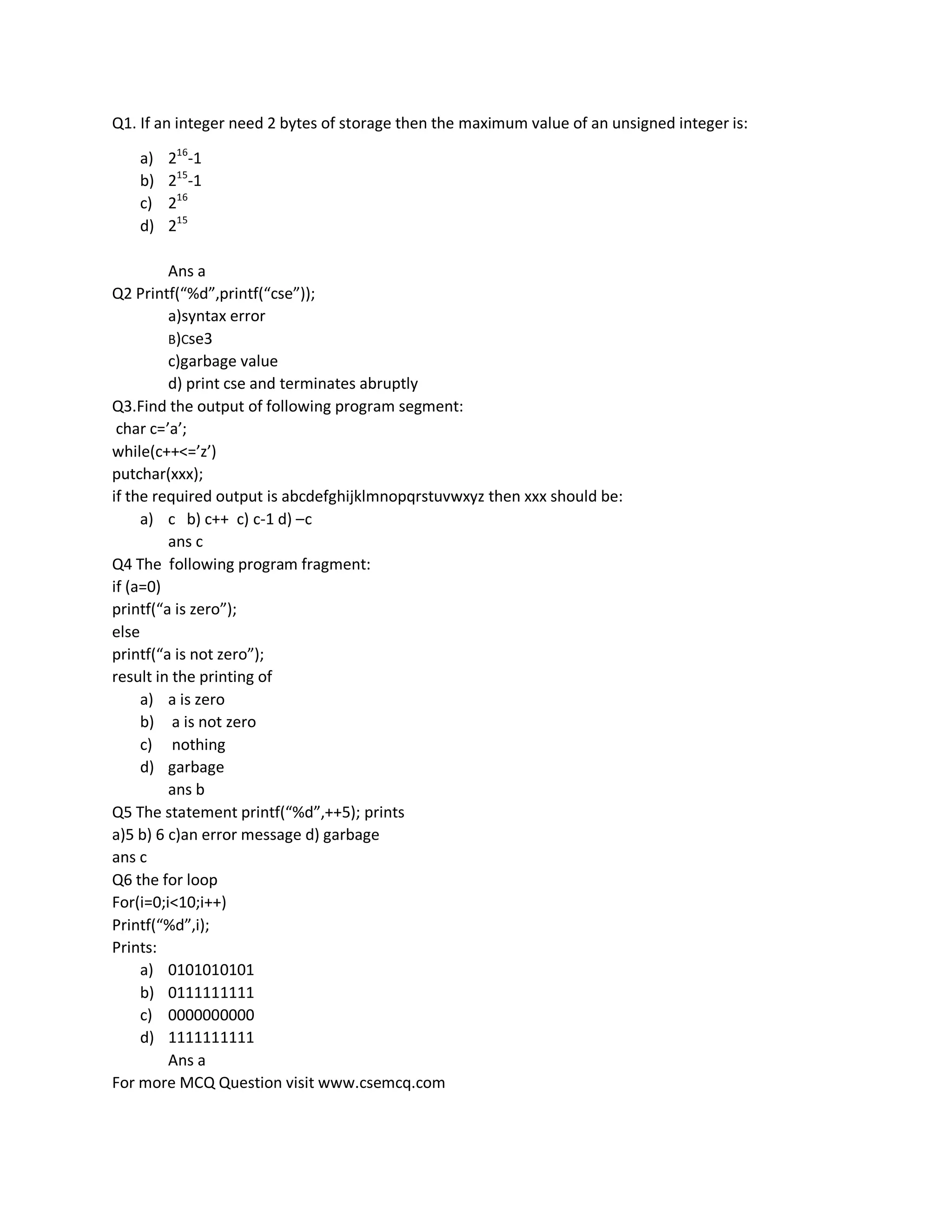 For more MCQ Question visit www.csemcq.com
Q1. If an integer need 2 bytes of storage then the maximum value of an unsigned integer is:
a) 216
-1
b) 215
-1
c) 216
d) 215
Ans a
Q2 Printf(“%d”,printf(“cse”));
a)syntax error
B)Cse3
c)garbage value
d) print cse and terminates abruptly
Q3.Find the output of following program segment:
char c=’a’;
while(c++<=’z’)
putchar(xxx);
if the required output is abcdefghijklmnopqrstuvwxyz then xxx should be:
a) c b) c++ c) c-1 d) –c
ans c
Q4 The following program fragment:
if (a=0)
printf(“a is zero”);
else
printf(“a is not zero”);
result in the printing of
a) a is zero
b) a is not zero
c) nothing
d) garbage
ans b
Q5 The statement printf(“%d”,++5); prints
a)5 b) 6 c)an error message d) garbage
ans c
Q6 the for loop
For(i=0;i<10;i++)
Printf(“%d”,i);
Prints:
a) 0101010101
b) 0111111111
c) 0000000000
d) 1111111111
Ans a
 