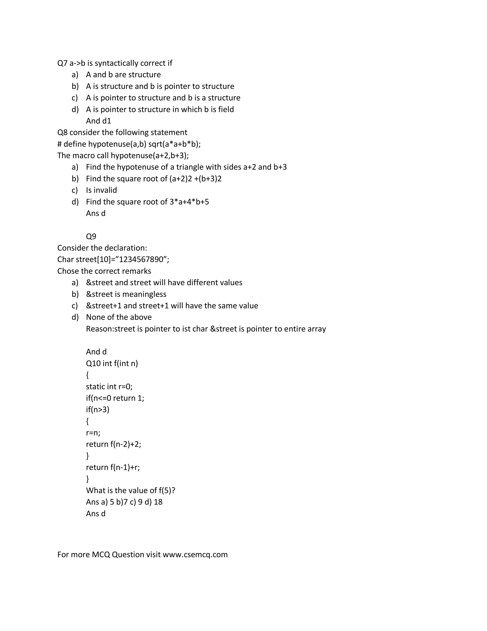 For more MCQ Question visit www.csemcq.com
Q7 a->b is syntactically correct if
a) A and b are structure
b) A is structure and b is pointer to structure
c) A is pointer to structure and b is a structure
d) A is pointer to structure in which b is field
And d1
Q8 consider the following statement
# define hypotenuse(a,b) sqrt(a*a+b*b);
The macro call hypotenuse(a+2,b+3);
a) Find the hypotenuse of a triangle with sides a+2 and b+3
b) Find the square root of (a+2)2 +(b+3)2
c) Is invalid
d) Find the square root of 3*a+4*b+5
Ans d
Q9
Consider the declaration:
Char street*10+=”1234567890”;
Chose the correct remarks
a) &street and street will have different values
b) &street is meaningless
c) &street+1 and street+1 will have the same value
d) None of the above
Reason:street is pointer to ist char &street is pointer to entire array
And d
Q10 int f(int n)
{
static int r=0;
if(n<=0 return 1;
if(n>3)
{
r=n;
return f(n-2)+2;
}
return f(n-1)+r;
}
What is the value of f(5)?
Ans a) 5 b)7 c) 9 d) 18
Ans d
 
