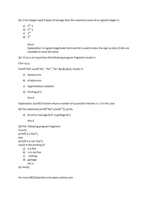 For more MCQ Question visit www.csemcq.com
Q1. If an integer need 2 bytes of storage then the maximum value of an signed integer is:
a) 216
-1
b) 215
-1
c) 216
d) 215
Ans b
Explanation: In signed magnitude form one bit is used to store the sign so only 15 bits are
available to store the value.
Q2. If cse is an input then the following program fragment results in
Char x,y,z;
Printf(“%d”,scanf(“%c”, “%c”, “%c”,&x,&y,&z)); results in
a) Syntax error
b) A fatal error
c) Segmentation violation
d) Printing of 3
Ans d
Explanation: Scanf() function returns number of successful matches I.e. 3 in this case
Q3 The statement printf(“%d”,sizeof(“”)); prints
a) An error message b) 0 c) garbage d) 1
Ans d
Q4 The following program fragment:
if (a=5)
printf(“a is five”);
else
printf(“a is not five”);
result in the printing of
a) a is five
b) a is not five
c) nothing
d) garbage
ans a
q5 main()
 