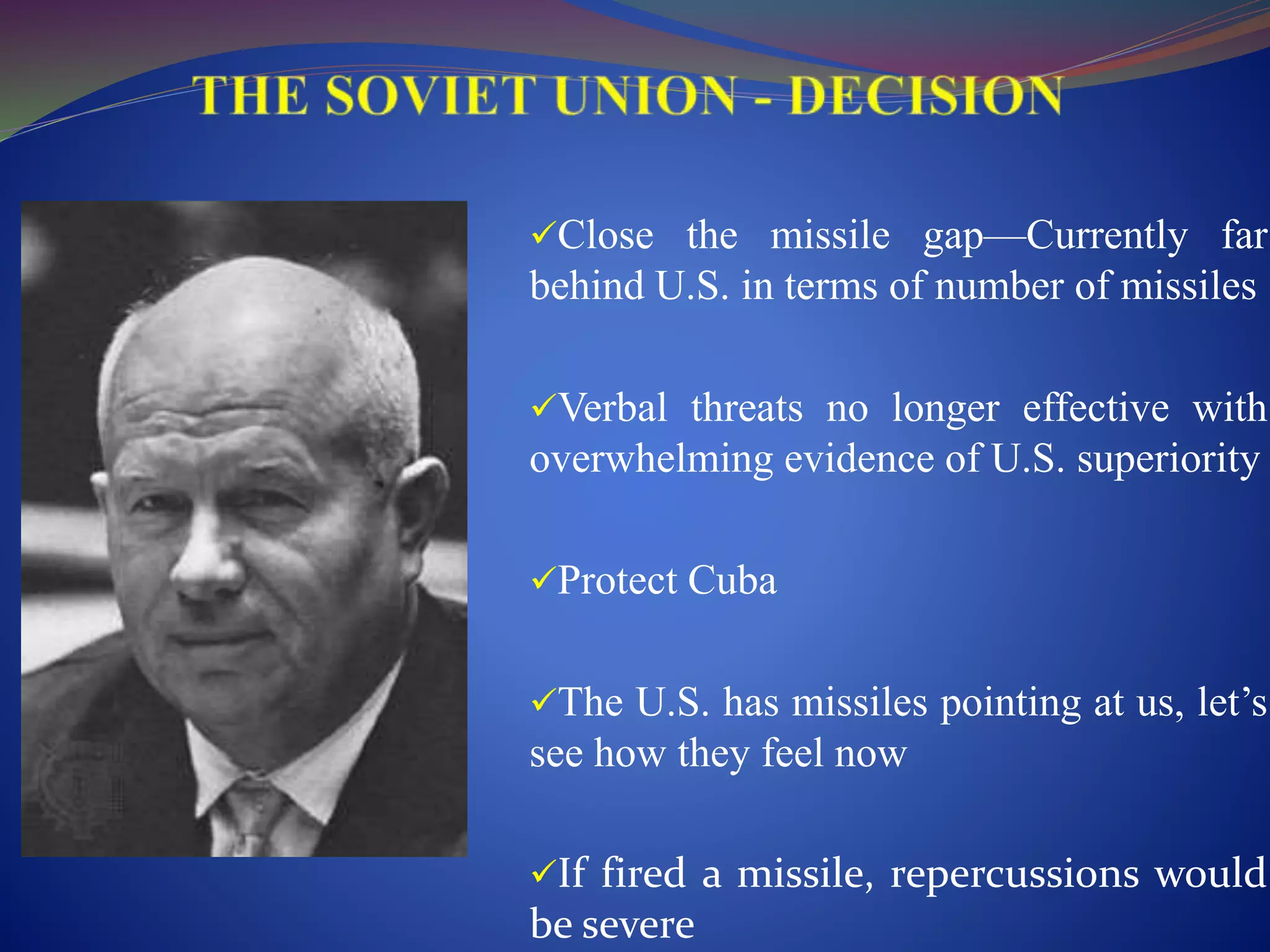 Close the missile gap—Currently far
behind U.S. in terms of number of missiles
Verbal threats no longer effective with
overwhelming evidence of U.S. superiority
Protect Cuba
The U.S. has missiles pointing at us, let’s
see how they feel now
If fired a missile, repercussions would
be severe
 
