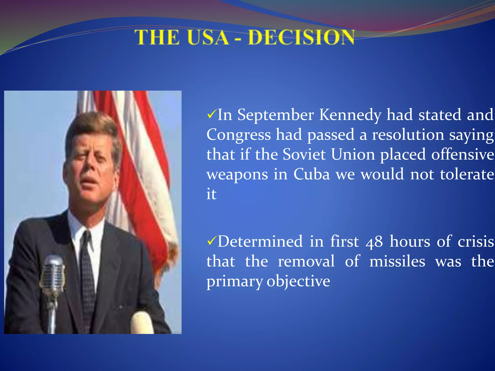 In September Kennedy had stated and
Congress had passed a resolution saying
that if the Soviet Union placed offensive
weapons in Cuba we would not tolerate
it
Determined in first 48 hours of crisis
that the removal of missiles was the
primary objective
 