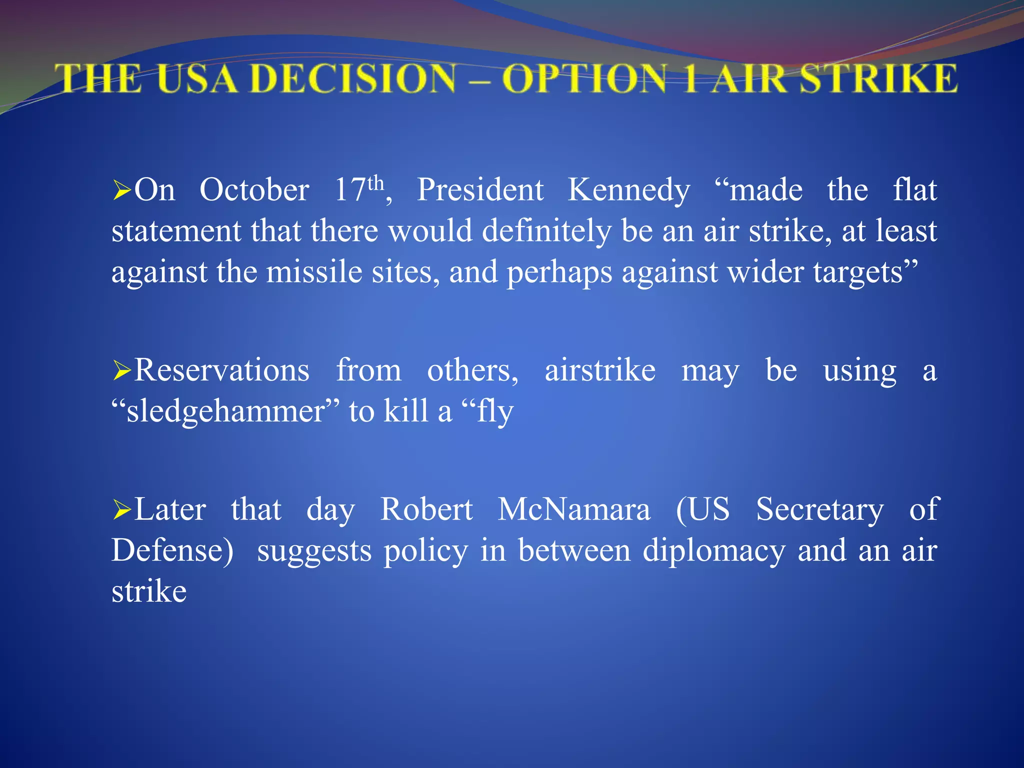 On October 17th, President Kennedy “made the flat
statement that there would definitely be an air strike, at least
against the missile sites, and perhaps against wider targets”
Reservations from others, airstrike may be using a
“sledgehammer” to kill a “fly
Later that day Robert McNamara (US Secretary of
Defense) suggests policy in between diplomacy and an air
strike
 