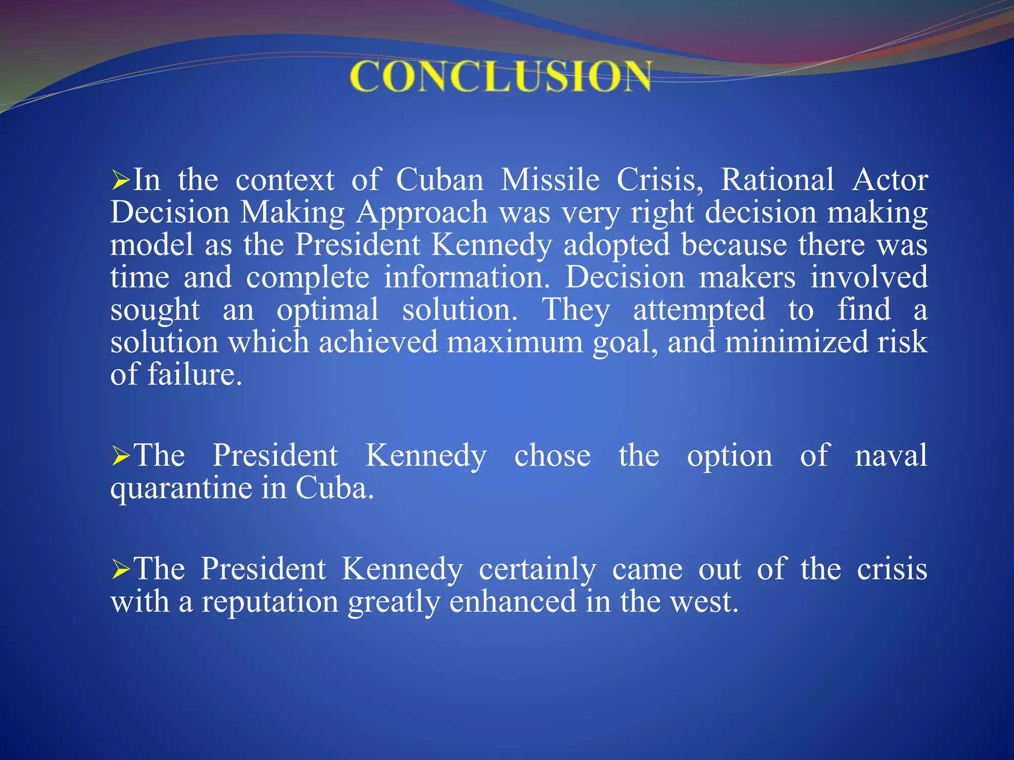 In the context of Cuban Missile Crisis, Rational Actor
Decision Making Approach was very right decision making
model as the President Kennedy adopted because there was
time and complete information. Decision makers involved
sought an optimal solution. They attempted to find a
solution which achieved maximum goal, and minimized risk
of failure.
The President Kennedy chose the option of naval
quarantine in Cuba.
The President Kennedy certainly came out of the crisis
with a reputation greatly enhanced in the west.
 