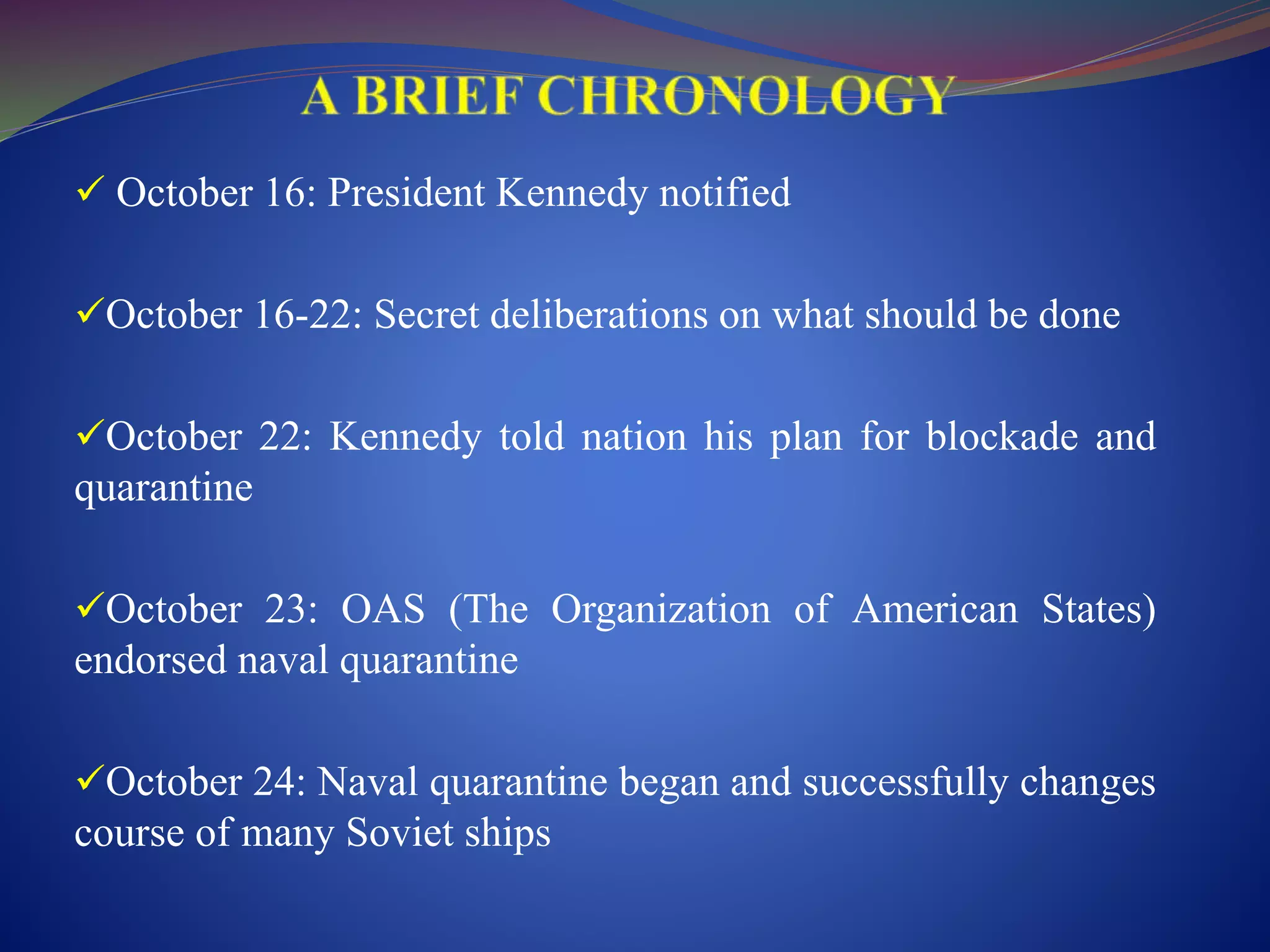  October 16: President Kennedy notified
October 16-22: Secret deliberations on what should be done
October 22: Kennedy told nation his plan for blockade and
quarantine
October 23: OAS (The Organization of American States)
endorsed naval quarantine
October 24: Naval quarantine began and successfully changes
course of many Soviet ships
 