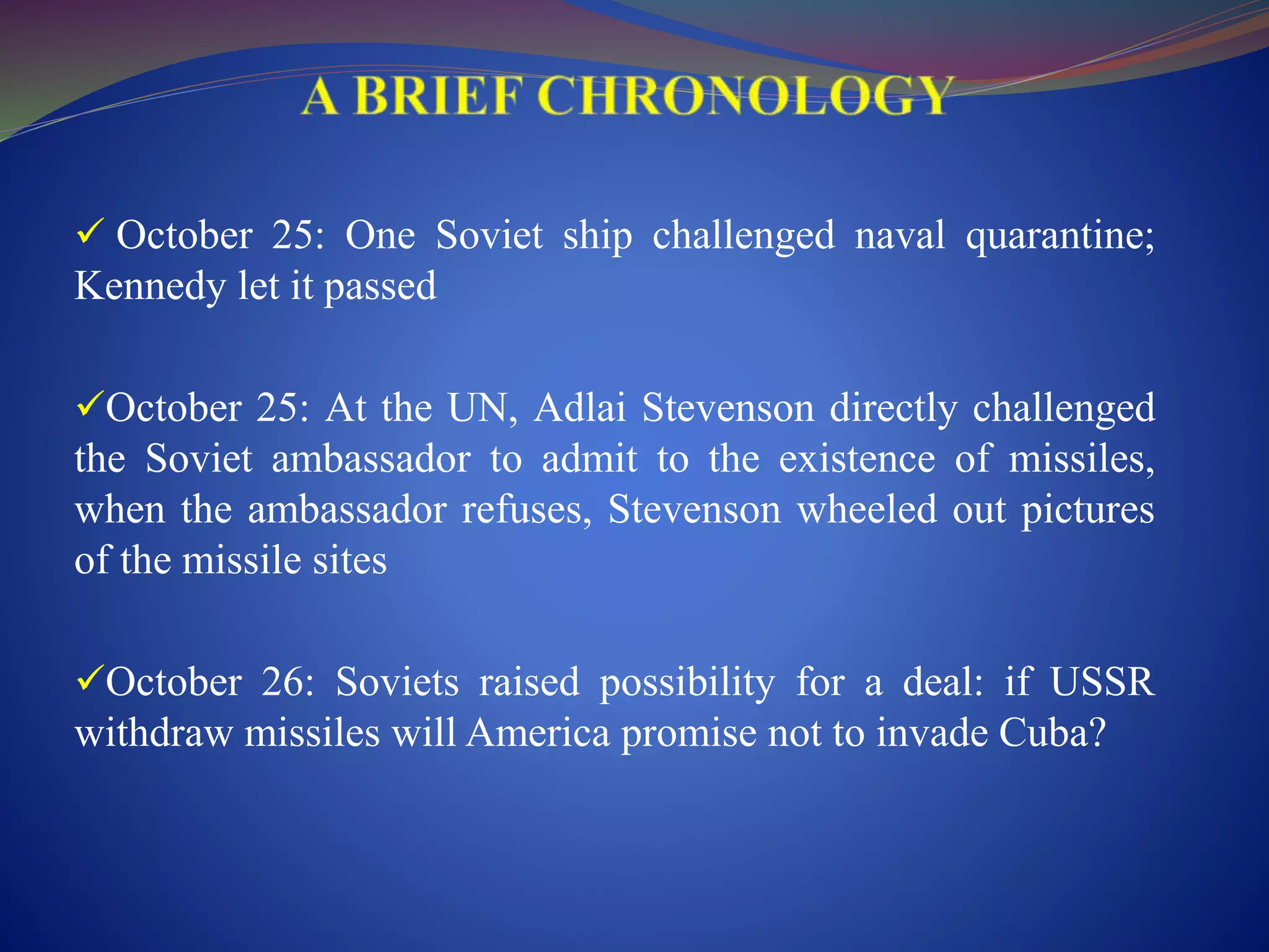  October 25: One Soviet ship challenged naval quarantine;
Kennedy let it passed
October 25: At the UN, Adlai Stevenson directly challenged
the Soviet ambassador to admit to the existence of missiles,
when the ambassador refuses, Stevenson wheeled out pictures
of the missile sites
October 26: Soviets raised possibility for a deal: if USSR
withdraw missiles will America promise not to invade Cuba?
 