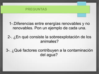 PREGUNTAS
1-.Diferencias entre energías renovables y no
renovables. Pon un ejemplo de cada una.
2-. ¿En qué consiste la sobreexplotación de los
animales?
3-. ¿Qué factores contribuyen a la contaminación
del agua?
 