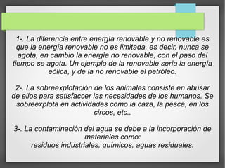 1-. La diferencia entre energía renovable y no renovable es
que la energía renovable no es limitada, es decir, nunca se
agota, en cambio la energía no renovable, con el paso del
tiempo se agota. Un ejemplo de la renovable sería la energía
eólica, y de la no renovable el petróleo.
2-. La sobreexplotación de los animales consiste en abusar
de ellos para satisfaccer las necesidades de los humanos. Se
sobreexplota en actividades como la caza, la pesca, en los
circos, etc..
3-. La contaminación del agua se debe a la incorporación de
materiales como:
residuos industriales, químicos, aguas residuales.
 