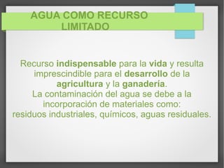 AGUA COMO RECURSO
LIMITADO
Recurso indispensable para la vida y resulta
imprescindible para el desarrollo de la
agricultura y la ganadería.
La contaminación del agua se debe a la
incorporación de materiales como:
residuos industriales, químicos, aguas residuales.
 