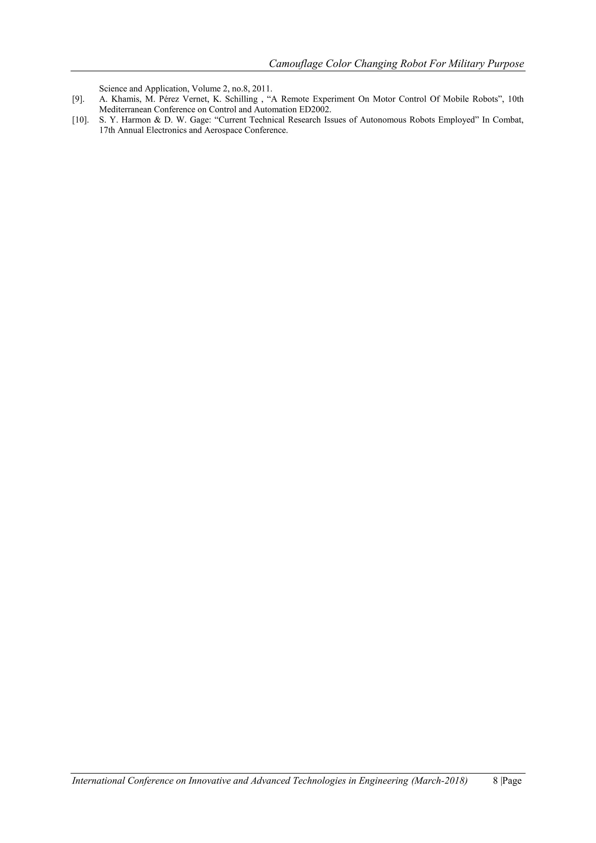 Camouflage Color Changing Robot For Military Purpose
International Conference on Innovative and Advanced Technologies in Engineering (March-2018) 8 |Page
Science and Application, Volume 2, no.8, 2011.
[9]. A. Khamis, M. Pérez Vernet, K. Schilling , “A Remote Experiment On Motor Control Of Mobile Robots”, 10th
Mediterranean Conference on Control and Automation ED2002.
[10]. S. Y. Harmon & D. W. Gage: “Current Technical Research Issues of Autonomous Robots Employed” In Combat,
17th Annual Electronics and Aerospace Conference.
 