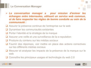 Le Conversation Manager

 Le conversation manager a                pour mission d'animer les
  échanges entre internautes, utilisant un service web commun,
  et de faire respecter les règles de bonne conduite au sein de la
  communauté :
 Assurer la présence continue de l’entreprise sur le web
 Dynamiser les communautés existantes
 Porter l’identité et la stratégie de la marque
 Assurer une veille et une surveillance de la e-reputation
 Produire du contenu sur les médias sociaux
 Fournir des réponses, voir mettre en place des actions correctives
  sur les différents médias sociaux
 Mesurer et analyser les impacts de la présence de la marque sur le
  web
 Connaître les principaux usages et technologie du web 2.0

                                                                 14
 
