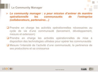 Le Community Manager

 Le community manager : a pour mission d’animer de manière
  opérationnelle     les     communautés   de    l’entreprise
  (collaborateurs, partenaires…)

 Prendre en charge les activités opérationnelles nécessaires au
  cycle de vie d’une communauté (lancement, développement,
  mesure et extension)
 Prendre en charge les activités opérationnelles de mise à
  disposition des technologies utilisées pour opérer les communautés
 Mesure l’intensité de l’activité d’une communauté, la pertinence de
  ses productions et sa croissance




                                       Inspiré de talentys        15
 