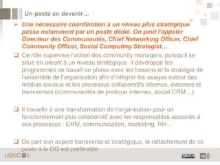 Un poste en devenir…
 Une nécessaire coordination à un niveau plus stratégique
  passe notamment par un poste dédié. On peut l’appeler
  Directeur des Communautés, Chief Networking Officer, Chief
  Community Officer, Social Computing Strategist…
 Ce rôle supervise l’action des community managers, puisqu’il se
  situe en amont à un niveau stratégique. Il développe les
  programmes de travail en phase avec les besoins et la stratégie de
  l’ensemble de l’organisation afin d’intégrer les usages autour des
  médias sociaux et les processus collaboratifs internes, externes et
  transverses (communautés de pratique internes, social CRM…).

 Il travaille à une transformation de l’organisation pour un
  fonctionnement plus collaboratif avec les responsables associés à
  ces processus : CRM, communication, marketing, RH...

 De part son aspect transverse et stratégique, le rattachement de ce
  poste à la DG est préférable
                                                                      16
 