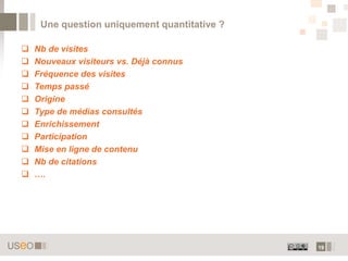 Une question uniquement quantitative ?

   Nb de visites
   Nouveaux visiteurs vs. Déjà connus
   Fréquence des visites
   Temps passé
   Origine
   Type de médias consultés
   Enrichissement
   Participation
   Mise en ligne de contenu
   Nb de citations
   ….




                                              19
 
