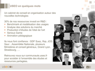 USEO en quelques mots

Un cabinet de conseil en organisation autour des
nouvelles technologies

30% de nos ressources investi en R&D :
 Benchmark et modélisation des usages
 Analyse des solutions du marché
 Production d’études de l’état de l’art
 Serious Game
 Animation pédagogique

Ils nous font confiance : GDF Suez, Ifop, JCD,
Saur…Assemblée Nationale, plusieurs
Ministères et conseil généraux, Grand Lyon,
Strasbourg, …

Retrouvez nous sur communaute.useo.fr
pour accéder à l’ensemble des études et
ressources partagées.

                                                   2
 