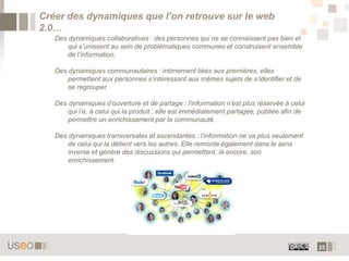 Créer des dynamiques que l’on retrouve sur le web
2.0…
   Des dynamiques collaboratives : des personnes qui ne se connaissent pas bien et
       qui s’unissent au sein de problématiques communes et construisent ensemble
       de l’information.

   Des dynamiques communautaires : intimement liées aux premières, elles
       permettent aux personnes s’intéressant aux mêmes sujets de s’identifier et de
       se regrouper.

   Des dynamiques d’ouverture et de partage : l’information n’est plus réservée à celui
       qui l’a, à celui qui la produit ; elle est immédiatement partagée, publiée afin de
       permettre un enrichissement par la communauté.

   Des dynamiques transversales et ascendantes : l’information ne va plus seulement
       de celui qui la détient vers les autres. Elle remonte également dans le sens
       inverse et génère des discussions qui permettent, là encore, son
       enrichissement.




                                                                                            23
 