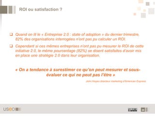 ROI ou satisfaction ?




 Quand on lit le « Entreprise 2.0 : state of adoption » du dernier trimestre,
  82% des organisations interrogées n’ont pas pu calculer un ROI.
 Cependant si ces mêmes entreprises n’ont pas pu mesurer le ROI de cette
  initiative 2.0, le même pourcentage (82%) se disent satisfaites d’avoir mis
  en place une stratégie 2.0 dans leur organisation.


   « On a tendance à surestimer ce qu’on peut mesurer et sous-
                 évaluer ce qui ne peut pas l’être »
                                             John Hayes directeur marketing d’American Express




                                                                                          24
 